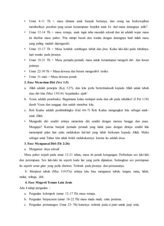 • Umur 4-11 Th = masa dimana anak banyak bertanya, dan orang tua berkewajiban
memberikan jawaban yang sesuai kemampuan berpikir anak Ex dari mana datangnya adik?
• Umur 12-14 Th = masa remaja, anak ingin tahu masalah seksuil dan ini adalah wajar masa
ini disebut masa puber. Pria mimpi basah dan wanita dengan datangnya haid inilah masa
yang paling mudah dipengaruhi.
• Umur 15-17 Th = Masa ketidak seimbagan tubuh dan jiwa. Kalau laki-laki pada tubuhnya,
tapi wanita pada jiwanya.
• Umur 18-21 Th = Masa pemuda-pemudi, masa untuk kemantapan mengerti diri dan lawan
jenisnya.
• Umur 22-30 Th = Masa dewasa dan berani mengambil resiko.
• Umur 31-mati = Masa dewasa penuh.
2. Fase Menerima Diri (Yer 1:5)
a. Allah adalah pencipta (Kej 1:27), dan kita perlu berterimakasih kepada Allah untuk tubuh
atau diri kita (Maz 139:14) ‘kejadianku ajaib’.
b. Yesus adalah penebusku. Bagaimana kalau terdapat noda dan aib pada tubuhku? (I Pet 1:18)
darah Yesus dan sanggup dan sudah menebus kita.
c. Roh Kudus adalah pembimbingku (Gal 4:6-7) Roh Kudus mengangkat kita sebagai anak-
anak Allah.
• Mengasihi diri sendiri artinya menerima diri sendiri dengan merasa bangga dan puas.
Mengapa? Karena banyak pemuda pemudi yang tidak puas dengan dirinya sendiri lalu
menempuh jalan lain yaitu melakukan hal-hal yang tidak berkenan kepada Allah. Maka
sebagai anak Tuhan kita tidak boleh melakukannya karena itu adalah dosa.
3. Fase Menguasai Diri (Tit 2:26)
a. Menguasai daya seksuil
Masa puber terjadi pada umur 12-21 tahun, masa ini penuh ketegangan. Perbedaan sex laki-laki
dan perempuan. Sex laki-laki itu seperti kuda liar yang perlu dijinakan. Sedangkan sex perempuan
itu seperti senar gitar yeng perlu disetem. Terletak pada jiwanya dan perasaannya.
b. Menjiwai tubuh (Maz 119:37a) artinya kita bisa menguasai tubuh, tangan, mata, lidah,
mulut, telinga, dsb.
4. Fase Mngerti Teman Lain Jenis
Ada 4 tahap pergaulan :
a. Pergaulan kelompok (umur 12-17 Th) masa remaja.
b. Pergaulan berpacaran (umur 18-22 Th) masa muda mudi, cinta pertama.
c. Pergaulan pertunangan Umur 23- Th) kuncinya terletak pada si putri untuk janji setia.
 