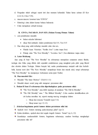 d. Pergaulan nikah sebagai suami istri dan menurut kehendak Tuhan harus seiman (II Kor
6:14-16; I Kor 7:39).
e. macam-macam konotasi kata “CINTA”
• Etimologi cinta dalam kamus bahasa Indonesia
• Cinta merupakan sebuah konsep.
B. CINTA, PACARAN, DAN SEX ( Dalam Terang Firman Tuhan)
1. cara pendekatan masalah:
 bukan sekedar Informasi
 sikap Hati (attitude) dalam pendekatan Kel 3:5, Yos 5:15
2. Dua sikap yang salah terhadap masalah cinta dan sex.
 Filsafat kaun Victorian: “Sexlles love” ( cinta tanpa Sex)
 Prinsip cinta “The New Morality”: “Loveless Sex” ( Sex dilakukan tanpa cinta)
A. Latar Belakang
Apa yang di buat “The New Morality” itu sebenarnya merupakan campuran antara filsafat,
teologia dan Etika yang dibela oleh sejumlah cendekiawan yang mengikuti pola pikir yang liberal
dan ekstrim dalam Teologia. Dalam banyak hal, usaha pemahamannya menjadi sulit dan berbeli-
belit, karena teori dari “The New Morality” nempaknya benar dan masuk akal, tetapi sebenarnya
“The New Morality” itu mempunyai kebenaran semu (patr Truths)
B. Dua masalah Etis:
 Masalah “The Inner Motives” (Yoh 8:1-11)
 Masalah situasi sosial yang sulit mengenai percaturan nilai:
1. Dalam II Sam 13 sebenarnya kita diperhadapkan pada percaturan nilai:
“The New Morality” atau lebih tepatnya di namakan “The Old In Morality”
“The Old Morality” atau “ The Biblical Morality”. Coba saudara identifikasikan ciri-
ciri kedua moralitas ini, seperti masing-masing terungkap dalam:
o Sikap dan rencana Yonadab (ayat 5-6)
o Sikap tamar (ayt 12-13)
2. Jelaskan bagaimana posisi Amnon dalam percaturan nilai ini:
Apakah ‘eros’ Amnon memang pada dasarnya jahat? (ayt 2)
Kalau demikian, apakah akar dari segala tragedi Amnon- Tamar? (ay 6, 12)
Seandainya saudaraadalah Amnon, bagaimana seharusnya, saudara bersikap menghadapi
percaturan nilai ini?
 
