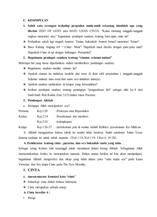 C. KESIMPULAN
1. Salah satu serangan terhadap pergaulan muda-mudi sekarang iniadalah apa yang
disebut TEST OF LOVE atau BATU UJIAN CINTA. “Kalau memang sungguh-sungguh
engkau mencintai aku,” bagaimana pendapat saudara, tentang batu ujian cinta ini?
Perhatikan sekali lagi tragedi Amnon- Tamar, bukankah Amnon benar2 mencintai Tamar?
Baca Kidung Angung 8:6 “ Cinta= Maut”. Dapatkah maut dicoba dengan pura-pura mati?
Dapatkah Cinta di uji dengan hubungan Premarital?
2. Bagaimana pendapat saudara tentang “ciuman selamat malam”
Beberapa hal yang harus diperhatikan dalam memberikan pandangan saudara:
Bagaimana saudara menilai ciuman itu?
Apakah ciuman itu tindakan terakhir dan terus di ikuti oleh perpisahan ( sungguh-sungguh
Selamat malam) atau awal dari suatu seri tindakan lainnya).
Apakah saudara melakukan di tempat yang bersendirian?
berikan pendapat saudara tentang pentingnya “pengusahaan diri” sebagai sifat ke-9 dari
buah-buah Roh Kudus (Gal 5:23) dalam masa Pacaran.
3. Pandangan Alkitab
a. Mengapa Allah menciptakan sex?
Pertama: Kej 1:28 -Prokreasi atau Reproduksi
Kedua: Kej 2:18 -Persekutuan dan memberi
Kej 2:24 -kelengkapan
Ketiga: Kej 1:26-27 -persekutuan pria & wanita adalah Refleksi persekutuan Ke-Allah-an.
b. Alkitab mengajarkan bahwa tubuh itu sendiri tidak berdosa. Itulah sebabnya Tuhan Yesus
datamg kedunia ini untuk tubuh manusia. (Yoh 1:14, Kol 1:19, I Kor 6: 19-20).
4. Pembicaran tentang cinta , pacaran, dan sex bukanlah suatu yang tabu.
Sebagai orang Kristen kita terpanggil untuk memahami dalam terang Alkitab. Sebagimana Allah
meencanakannya ketika Ia menciptakan manusia. Dalam urutan berikut ini kita akan mempelajari,
bagaimana Alkitab mengoreksi dua sikap yang salah diatas yaitu “cinta tanpa sex” pada kaum
Victorian dan Sex tanpa Cinta pada The New Morality.
1. CINTA
a. macan-macam konotasi kata “cinta”
Etimologi cinta dalam bahasa Indonesia
Cinta merupakan sebuah onsep
b. Cinta bersifat 4 :
• Stroge
 