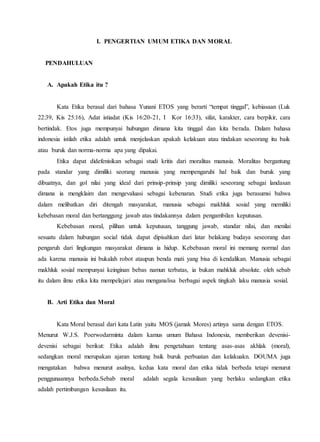I. PENGERTIAN UMUM ETIKA DAN MORAL
PENDAHULUAN
A. Apakah Etika itu ?
Kata Etika berasal dari bahasa Yunani ETOS yang berarti “tempat tinggal”, kebiasaan (Luk
22:39, Kis 25:16), Adat istiadat (Kis 16:20-21, I Kor 16:33), sifat, karakter, cara berpikir, cara
bertindak. Etos juga mempunyai hubungan dimana kita tinggal dan kita berada. Dalam bahasa
indonesia istilah etika adalah untuk menjelaskan apakah kelakuan atau tindakan seseorang itu baik
atau buruk dan norma-norma apa yang dipakai.
Etika dapat didefenisikan sebagai studi kritis dari moralitas manusia. Moralitas bergantung
pada standar yang dimiliki seorang manusia yang mempengaruhi hal baik dan buruk yang
dibuatnya, dan gol nilai yang ideal dari prinsip-prinsip yang dimiliki seseorang sebagai landasan
dimana ia mengklaim dan mengevaluasi sebagai kebenaran. Studi etika juga berasumsi bahwa
dalam melibatkan diri ditengah masyarakat, manusia sebagai makhluk sosial yang memiliki
kebebasan moral dan bertanggung jawab atas tindakannya dalam pengambilan keputusan.
Kebebasan moral, pilihan untuk keputusan, tanggung jawab, standar nilai, dan menilai
sesuatu dalam hubungan social tidak dapat dipisahkan dari latar belakang budaya seseorang dan
pengaruh dari lingkungan masyarakat dimana ia hidup. Kebebasan moral ini memang normal dan
ada karena manusia ini bukalah robot ataupun benda mati yang bisa di kendalikan. Manusia sebagai
makhluk sosial mempunyai keinginan bebas namun terbatas, ia bukan mahkluk absolute. oleh sebab
itu dalam ilmu etika kita mempelajari atau menganalisa berbagai aspek tingkah laku manusia sosial.
B. Arti Etika dan Moral
Kata Moral berasal dari kata Latin yaitu MOS (jamak Mores) artinya sama dengan ETOS.
Menurut W.J.S. Poerwodarminta dalam kamus umum Bahasa Indonesia, memberikan devenisi-
devenisi sebagai berikut: Etika adalah ilmu pengetahuan tentang asas-asas akhlak (moral),
sedangkan moral merupakan ajaran tentang baik buruk perbuatan dan kelakuakn. DOUMA juga
mengatakan bahwa menurut asalnya, kedua kata moral dan etika tidak berbeda tetapi menurut
penggunaannya berbeda.Sebab moral adalah segala kesusilaan yang berlaku sedangkan etika
adalah pertimbangan kesusilaan itu.
 