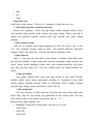 • Philia
• Eros
• Agape
c. Batu Ujian Cinta
walterTrobisch dalam bukunya “I Merried You” menunjukan 6 bagian batu ujian cinta.
1. Ujian untuk merasakan sesuatu bersama-sama
Herman Oeser mengatakan : mereka yang ingin bahagia (sendiri), janganlah mencintai. Karena
yang terpenting dalam mencintai adalah membuat sang partner bahagia. Mereka yang ingin di
mengerti oleh partnernya janganlah mencintai karena yang terpenting disini adalah mengerti
partnernya.
2. Ujian ketahanan mental
Salah satu ciri ketahanan mental adalah penguasaan diri. (Gal 5:23) kasih itu sabar. (I Kor
13:5). Cinta merupakan dorongan seksuil ke dalam satu prespektif perkawinan. Perkawinan
menjamin “rumah” bagi sebuah cinta ; anak-anak yang kelak di anugerahkan Tuhan.
3. Ujian kebiasaan
Ingat !!!!, orang yang anda cintai adalah seorang manusia, ia mempunyai pribadi dalam segala
segi postif dan negatifnya. Pemuda pemudi tidak seharusnya memanipulasi dengan menutupi cacat
celanya. Ilustrasi apabila menghadapi kesulitan dalam usaha mengubah/memperbaiki sang partner
tentu sikap yang tepat dengan doa 7 kata yaitu “ubahlah partner saya melalui perubahan saya
sendiri”.
4. Ujian perselisihan
Yang penting, bukanlah bahwa kedua yang saling mencintai itu tidak pernah berselisih,
melainkan apakah mereka mampu menyelesaikan perselisihan itu. Kemampuan ini harus dilatih
sebelum keduanya mengambil keputusan. Latihan ini menyebabkan mereka ‘terangkat’ ketempat
yang lebih tinggi sehingga mampu menyelesaikan masalah lebih luas.
5. Ujian penghargaan
Cinta akan bermauara ke dalam perkawinan. Dan perkawinan orang Kristen adalah untuk
seumur hidup. Sang Pria yang kekasih, yang gagah/tampan itu akan menjadi kakek. Dan Sang
Gadis, buah hati jelita itu akan menjadi seorang nenek. Ingat itu….!!!!!!
Beberapa prinsip saling menghargai sbb :
1. Menghargai seorang partner sebagai pribadi yang utuh Luk 2:52 yaitu :
- Aspek Mental
- Aspek Fisik
- Aspek Sosial
 