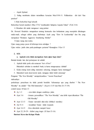 - Aspek Spritual.
2. Saling membantu dalam memelihara kesucian Maz119:8-11. Peliharakan diri dari “dua
patokan”
3. Rela berkorban bagi kekasih
Berkorban berarti memberi (Maz 37:5) “serahkanlah hidupmu kepada Tuhan” (Yoh 3:16)
4. Menahan diri untuk menguasai sang partner
Dr. Howard Hendreks mengatakan tentang homoseks dan lesbianisme yang merajalela dikalangan
muda-mudi, sebagai akibat yang disebutnya Ayah yang “Zero In Leadearship” dan ibu yang
merupakan “Doninate Aggresive Smothering Mother”
5.Ujian ruang dan waktu
Ujian ruang punya pacar di beberapa kota sekaligus ?
Ujian waktu : jatuh cinta pada pandangan pertama? Renungkan I Kor 13
2. SEX
a. Apakah seks tidak merupakan batu ujian bagi cinta?
Bentuk-bentuk lain dari pertanyaan ini adalah
1. Apakah tidak perlu ada semacam “test of love”
Bukankah sebelum ia membeli buah, ia harus mengecapnya dahulu?
2. Kalau emang kami saling mencintai sekarang, mengapa harus menunggu?
3. Bukankah kami akan kawin nanti, mengapa tidak boleh sekarang?
Penganut “The New Morality” memperkenalkan “ kawin Pencobaan”
maksudnya:
prekteknya: pencobaan iru tidak pernah berakhir. Sebenarnya apa yang disebut “ The New
Morality” itu adalah “ The Old Immorality” ( Kej 6:1-3:19 dan Mat 24: 37-39)
contoh kasus: II Sam 13
Ay 1-3 - eros tidak dengan sendirinya jahat.
Ayat 3-6 -Jonaan: personifikasi “The New Morality” atau lebih tepat dikatakan “The
Old Morality”
Ayat 12-13 -Tamar: mewakili nilai-nilai (biblical morality)
Ayt 9-11 - kesalahan Tamar : tidak waspada
Ayat 14-15 -Eros mberubah menjadi benci
Ayat 22, 28-29 – Akibat yang tragis ( II Sam 15-16)
Ilustrasi Kera dan Kelapa Muda
 
