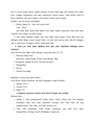 Seks itu seperti lampu tembok, apabila sumbunya di putar terlalu tinggi maka nyalanya akan terlalu
besar, sehingga mengeluarkan asap hitam mengotorkan seluruh ruangan. Tetapi apabila sumbu itu
diatur sedemikian rupa maka nyalanya akan memberi terang seluruh ruangan.
Demikian seks itu ada dua perbandingan :
1. Kidung Agung 8:6 > “cinta kuat seperti maut”
Cinta = Maut
cinta tidak dapat dicoba lebih dahulu, sama halnya dengan matian/maut: orang tidak dapat
“mencoba mati” dengan cara tidur nyenyak.
2. Seks dalam hubungan dengan cinta sama halnya terjun payung. Orang tidak akan naik
bubungan rumah dengan perasut (payng Udara). Ia harus naik pesawat udara, lalu dari ketinggian
tentu ia dapat terjun. Ketinggian tertentu adalah perkawinan
b. Kalu seks tidak dapat dijadikan batu ujian cinta, bagaimana hubungan antara
keduanya?
Cinta dan seks harus dilihat dalam hubungan perkawinan (Kej 2:21-25).
1. Beberapa prinsip dasar
perkawinan adalah lembaga pertama yang dibentuk Allah.
2. Pemahaman terhadap Kej 2:24 “ada tiga kata kunci”
• Meninggalkan
• Bersatu
• Menjadi satu daging.
Bagaimana seorang yang sudah terlanjur?
Yesus Kristus adalah juruselamat dan dapat mengampuni segala kesalahan :
1. Mazmur 103:1-3
2. Yeremia 31:34
3. Mikha 7:19.
c. Siapakah yang harus menarik garis batas? Pemuda atau pemudi?
Beberapa fakta :
1. Apabila 2 orang pemuda/pemudi mengira bahwa mereka sedang jatuh cinta mendapat
kesempatan tanpa batas untuk menyatakan dorongan cinta, maka tidak ada yang
menghalanginya, iman, intlek, akal sehat, kemauan dsb.
2. Tuhan telah menciptakan wanita dengan kemampuan yang lebih besar dalam
mengendalikan dorongan seksuil dibandingkan dengan pria.
 