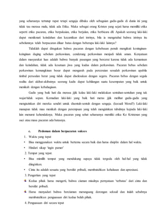 yang seharusnya tertutup rapat tetapi sengaja dibuka oleh sebagaian gadis-gadis di dunia ini yang
tidak tau merasa malu, tidak ada Etika. Maka sebagai orang Kristen yang sejati harus memiliki etika
seperti etika pacaran, etika berpakaian, etika berjalan, etika berbicara dll. Apakah seorang laki-laki
dapat menikmati keindahan dan kecantikan dari istrinya, bila ia mengetahui bahwa istrinya itu
sebelumnya telah berpacaran diluar batas dengan beberapa laki-laki lainnya?
Tidaklah dapat diragukan bahwa pacaran dengan kebebasan penuh mengikuti keninginan-
keinginan daging sebelum perkawinan, cenderung perkawinan menjadi tidak aman. Kenyataan
dalam masyarakat luas adalah bahwa banyak pasangan yang bercerai karena tidak ada kemanisan
dan keindahan, tidak ada kesatuan jiwa yang kudus dalam perkawinan. Pacaran bebas sebelum
perkawinan kemungkinan besar dapat mengarah pada perceraian sesudah perkawinan apabila
timbul persoalan berat yang tidak dapat diselesakan dengan segera. Pacaran bebas dengan segala
realita dari akibat-akibatnya seorang kadis dapat kehilangan suatu kesempatan yang baik untuk
menikah dengan kebahagiaan.
Gadis yang baik hati dia merasa jijik kalau laki-laki melakukan sentuhan-sentuhan yang tak
wajar/tidak sopan. Kemudian laki-laki yang baik hati meras jijik melihat gadis-gadis yang
mengiszinkan diri mereka sendiri untuk disentuh-sentuh dengan sengaja. (kecuali Moral?) Laki-laki
manapun tidak mau menikah dengan perempuan yang telah mengizinkan tubuhnya kepada laki-laki
lain menurut kehendaknya. Maka pacaran yang sehat seharusnya memliki etika Ke Kristenan yang
suci atau masa pacaran ada batasnya.
c. Pedoman dalam berpacaran sukses
1. Waktu yang tepat
• Bisa menggunakan waktu untuk bertemu secara baik dan harus disiplin dalam hal waktu.
• Hindari sikap ‘ingin pamer’
2. Tempat yang tepat.
• Bisa mimilih tempat yang mendukung supaya tidak tergoda oleh hal-hal yang tidak
diinginkan.
• Cinta itu adalah sesuatu yang bersifat pribadi, membutuhkan kehalusan dan apresisasi.
3. Pengertian yang tepat
Kedua pihak harus mengerti, bahwa ciuman misalnya pernyataan ‘terbatas’ dari cinta dan
bersifat pribadi.
Harus menyadari bahwa berciuman merangsang dorongan seksuil dan itulah sebabnya
membutuhkan penguasaan diri kedua belah pihak.
4. Penguasaan diri secara tepat
 