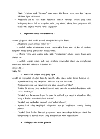 • Hindari keinginan untuk ‘berduaan’ tanpa orang lain, karena orang yang kuat imannya
sekalipun dapat lupa daratan.
• Penguasaan diri itu tidak boleh merupakan tindakan mencegah sesuatu yang sudah
berlangsung, karena hal itu merupakan usaha yang sia-sia, sukses dalam penguasaan diri
mulai ketika langkah pertama berhasil di gagalkan.
d. Bagaimana ciuman selamat malam ?
Jawaban pernyataan diatas adalah melalui pertanyaan-pertanyaan berikut:
1. Bagaimana saudara menilai cuiman ini ?
2. Apakah saudara mengucapkan selamat malam selalu dengan cara ini, tiap kali saudara,
mengantar pulang seorang gadis/diantar pulang pemuda.
3. Berapa waktu yang saudara pakai untuk ‘mengucapkan’ selamat malam dengan cara
istimewa ini?
4. Apakah kesepian malam tidak akan membantu menciptakan situasi yang menyebabkan
saudara dan pacar akan kehilangan penguasaan diri?
Efesus 6:12-13
Galatia 5:23
e. Berpacaran dengan orang yang tepat
Masalah ini menyangkut kebijakan dalam hal memilih, ujilah pilihan saudara dengan bertanya diri.
• Apakah dia seorang yang mengasihi Tuhan dan mencintai firman-Nya ?
• Apakah dia seorang yang mendorong saya untuk bersaksi bagi Tuhan?
• Apakah dia seorang yang memberi inspirasi untuk maju dan menambah kegairahan untuk
bekerja dan belajar?
• Dapatkah saya berpacaran dengan dia, pada hal hati kecil saya mengakui bahwa kami tidak
mungkin kawin karena alasan-alasan tertentu?
• Dapatkah saya memberikan pengaruh positif dalam hidupnya?
• Apakah kami saling menghargai, sebagaimana layaknya penghargaan terhadap seorang
pribadi?
• Dapatkah kami berdua ‘berbagai pengalaman’ untuk memperkaya kehidupan rohani dan
mengembangkan ‘berbagi potensi’ yang dianugerahkan Allah kepada kami?.
f. Pentingnya iman dalam pacaran
 