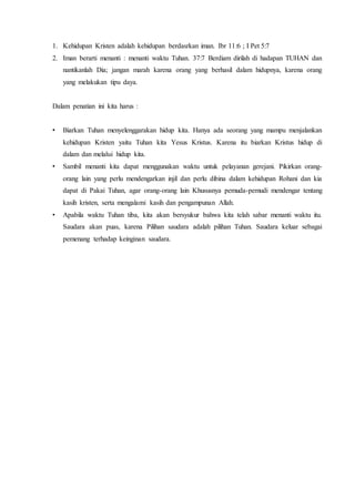 1. Kehidupan Kristen adalah kehidupan berdasrkan iman. Ibr 11:6 ; I Pet 5:7
2. Iman berarti menanti : menanti waktu Tuhan. 37:7 Berdiam dirilah di hadapan TUHAN dan
nantikanlah Dia; jangan marah karena orang yang berhasil dalam hidupnya, karena orang
yang melakukan tipu daya.
Dalam penatian ini kita harus :
• Biarkan Tuhan menyelenggarakan hidup kita. Hanya ada seorang yang mampu menjalankan
kehidupan Kristen yaitu Tuhan kita Yesus Kristus. Karena itu biarkan Kristus hidup di
dalam dan melalui hidup kita.
• Sambil menanti kita dapat menggunakan waktu untuk pelayanan gerejani. Pikirkan orang-
orang lain yang perlu mendengarkan injil dan perlu dibina dalam kehidupan Rohani dan kia
dapat di Pakai Tuhan, agar orang-orang lain Khususnya pemuda-pemudi mendengar tentang
kasih kristen, serta mengalami kasih dan pengampunan Allah.
• Apabila waktu Tuhan tiba, kita akan bersyukur bahwa kita telah sabar menanti waktu itu.
Saudara akan puas, karena Pilihan saudara adalah pilihan Tuhan. Saudara keluar sebagai
pemenang terhadap keinginan saudara.
 