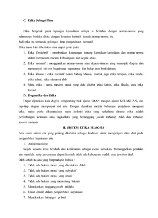 C. Etika Sebagai Ilmu
Etika bergerak pada lapangan kesusiliaan artinya ia bertalian dengan norma-norma yang
seharusnya berlaku disitu dengan ketaatan batiniah kepada norma-norma itu.
Jadi etika itu termasuk golongan ilmu pengetahuan normatif.
Etika masa kini dibedakan atas empat jenis yaitu:
1. Etika Deskriptif : memberikan keterangan tentang kesusilaan-kesusilaan dan norma-norma
dalam bermacam-macam kebudayaan dan segala abad.
2. Etika normatif : menggunakan norma-norma atau ukuran-ukuran yang menunjuk dogma dan
mempunyai sisi etis bagaimana sepatutnya kita hidup atau berkelakuan.
3. Etika khusus : etika normatif dalam bidang khusus, disebut juga etika terapan, etika medis,
etika tehnis, etika ekonomi dsb.
4. Mata etika : nama modern untuk yang dulu disebut etika kristis, etika filsafat, atau etika
formal.
D. Dogmatika dan Etika
Dapat dijelaskan kata dogma mengandung baik ajaran IMAN maupun ajaran KELAKUAN, dan
tiap-tiap dogma mempunyai sisi etis. Dengan demikian melalui beberapa penjelasan mengenai
etika. maka perlu dikemukakan suatu defenisi etika yang sederhana dimana etika adalah
pertimbangan kelakuan atau tingkahlaku yang bertanggung jawab terhadap Allah dan terhadap
sesama manusia.
II. SISTEM ETIKA FILSOFIS
Ada enam sistem etis yang penting diketahui sebagai landasan untuk mempelajari etika dari pada
pengambilan keputusan etis.
1. Antinomianisme
Segala sesuatu terus berubah dan kenikmatan sebagai esensi kebaikan. Menangguhkan penilaian
atas masalah, setip pertanyaan dapat dibantah tidak ada kebenaran mutlak atau jawaban final.
Oleh sebab itu ada yang berpendapat bahwa :
1. Tidak ada hukum moral yang ditentukan Allah
2. Tidak ada hukum moral yang subyektif
3. Tidak ada hukum moral yang abadi
4. Tidak ada hukum yang menentang hukum
5. Menekankan tanggungjawab indifidu
6. Unsur emotif dalam pengambilan keputusan
7. Menekankan hubungan pribadi
 