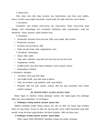 2. Situasionisme
Etika situasi yaitu etika tanpa peraturan atau hukum-hukum yang benar pada perilaku,
mencari jawaban yang kongkrit dan praktis. Seperti bunuh diri untuk berkorban, aborsi diterima
3. Generalisme
Generalisme yaitu perlunya norma-norma atau aturan-aturan. Tetapi norma-norma dapat
dilanggar demi kempentingan dan kesempatan (berbohong untuk menyelamatkan orang lain
dibenarkan). Tujuan utamanya adalah kebaikan besar.
4. Absolutisme
• Menekankan kebenaran Moral dan natur Allah secara mutlak tidak berubah.
• Menekankan peraturan
• Keyakinan dan provedensia Allah
• Selalu ada jalan keluar untuk menghindarkan dosa.
5. Absolutisme Bertentangan
• Hukum Allah mutlak
• Tugas untuk melakukan yang jahat (ada dosa besar dan ada dosa kecil)
• Pengampunan tersedia
• Konflik-konflik dasar tidak dapat di hindarkan karena manusia berdosa
• Mengusahakan kebaikan
6. Absolutisme Bertingkat
• ada hukum moral yang lebih tinggi
• Ada konflik-konflik yang tidak dapat di elakkan
• Tidak ada kesalahan yang disalahkan untuk dapat dielakan
• Mengasihi Allah dari pada manusia, mentaati Allah dari pada pemerintah, belas kasihan
melebihi kehujuran
III. SISTEM ETIKA AGAMA-AGAMA SUKU
Dalam bagian ini diuraikan tentang pandangan manusia dari Agama-agama dan pandangan
hidup yang terasa pengaruhnya di AsiaTenggara.
1. Pandangan tentang manusia menurut agama suku.
Didalam pandangan primitif tentang manusia dan suku ini tidak ada tempat bagi kesusilaan
dalam arti yang khusus. Karena itu tidak ada lagi bagi etika secara radikal menyeluruh orang untuk
memilih terang dan bukan gelap,kebaikan dan bukan kejahatan, Allah dan bukan setan.
2. Pandangan tentang manusia menurut Agama hindu.
Dalam Agama Hindu BRAHMAN dipandang sebagai satu-satunya kenyataan.
 