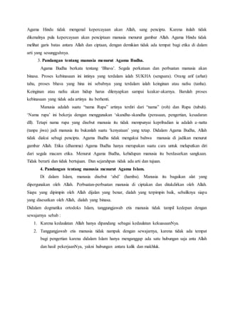 Agama Hindu tidak mengenal kepercayaan akan Allah, sang pencipta. Karena itulah tidak
dikenalnya pula kepercayaan akan penciptaan manusia menurut gambar Allah. Agama Hindu tidak
melihat garis batas antara Allah dan ciptaan, dengan demikian tidak ada tempat bagi etika di dalam
arti yang sesungguhnya.
3. Pandangan tentang manusia menurut Agama Budha.
Agama Budha berkata tentang ‘Bhava’. Segala perkataan dan perbuatan manusia akan
binasa. Proses kebinasaan ini intinya yang terdalam ialah SUKHA (sengsara). Orang arif (arhat)
tahu, proses bhava yang hina ini sebabnya yang terdalam ialah keinginan atau nafsu (tanha).
Keinginan atau nafsu akan hidup harus dilenyapkan sampai keakar-akarnya. Barulah proses
kebinasaan yang tidak ada artinya itu berhenti.
Manusia adalah suatu “nama Rupa” artinya terdiri dari “nama” (roh) dan Rupa (tubuh).
‘Nama rupa’ ini bekerja dengan menggunakan ‘skandha-skandha (perasaan, pengertian, kesadaran
dll). Tetapi nama rupa yang disebut manusia itu tidak mempunyai kepribadian ia adalah a-natta
(tanpa jiwa) jadi manusia itu bukanlah suatu ‘kenyataan’ yang tetap. Didalam Agama Budha, Allah
tidak diakui sebagi pencipta. Agama Budha tidak mengakui bahwa manusia di jadikan menurut
gambar Allah. Etika (dhamma) Agama Budha hanya merupakan suatu cara untuk meluputkan diri
dari segala macam etika. Menurut Agama Budha, kehidupan manusia itu berdasarkan sangkaan.
Tidak berarti dan tidak bertujuan. Dan sejarahpun tidak ada arti dan tujuan.
4. Pandangan tentang manusia menurut Agama Islam.
Di dalam Islam, manusia disebut ‘abd’ (hamba). Manusia itu bagaikan alat yang
dipergunakan oleh Allah. Perbuatan-perbuatan manusia di ciptakan dan ditakdirkan oleh Allah.
Siapa yang dipimpin oleh Allah dijalan yang benar, dialah yang terpimpin baik, sebaliknya siapa
yang disesatkan oleh Allah, dialah yang binasa.
Didalam dogmatika ortodoks Islam, tanggungjawab etis manusia tidak tampil kedepan dengan
sewajarnya sebab :
1. Karena kedaulatan Allah hanya dipandang sebagai kedaulatan kekuasaanNya.
2. Tanggungjawab etis manusia tidak nampak dengan sewajarnya, karena tidak ada tempat
bagi pengertian karena didalam Islam hanya menganggap ada satu hubungan saja anta Allah
dan hasil pekerjaanNya, yakni hubungan antara kalik dan makhluk.
 
