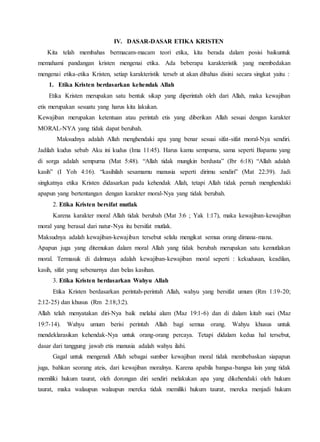 IV. DASAR-DASAR ETIKA KRISTEN
Kita telah membahas bermacam-macam teori etika, kita berada dalam posisi baikuntuk
memahami pandangan kristen mengenai etika. Ada beberapa karakteristik yang membedakan
mengenai etika-etika Kristen, setiap karakteristik terseb ut akan dibahas disini secara singkat yaitu :
1. Etika Kristen berdasarkan kehendak Allah
Etika Kristen merupakan satu bentuk sikap yang diperintah oleh dari Allah, maka kewajiban
etis merupakan sesuatu yang harus kita lakukan.
Kewajiban merupakan ketentuan atau perintah etis yang diberikan Allah sesuai dengan karakter
MORAL-NYA yang tidak dapat berubah.
Maksudnya adalah Allah menghendaki apa yang benar sesuai sifat-sifat moral-Nya sendiri.
Jadilah kudus sebab Aku ini kudus (Ima 11:45). Harus kamu sempurna, sama seperti Bapamu yang
di sorga adalah sempurna (Mat 5:48). “Allah tidak mungkin berdusta” (Ibr 6:18) “Allah adalah
kasih” (I Yoh 4:16). “kasihilah sesamamu manusia seperti dirimu sendiri” (Mat 22:39). Jadi
singkatnya etika Kristen didasarkan pada kehendak Allah, tetapi Allah tidak pernah menghendaki
apapun yang bertentangan dengan karakter moral-Nya yang tidak berubah.
2. Etika Kristen bersifat mutlak
Karena karakter moral Allah tidak berubah (Mat 3:6 ; Yak 1:17), maka kewajiban-kewajiban
moral yang berasal dari natur-Nya itu bersifat mutlak.
Maksudnya adalah kewajiban-kewajiban tersebut selalu mengikat semua orang dimana-mana.
Apapun juga yang ditemukan dalam moral Allah yang tidak berubah merupakan satu kemutlakan
moral. Termasuk di dalmnaya adalah kewajiban-kewajiban moral seperti : kekudusan, keadilan,
kasih, sifat yang sebenarnya dan belas kasihan.
3. Etika Kristen berdasarkan Wahyu Allah
Etika Kristen berdasarkan perintah-perintah Allah, wahyu yang bersifat umum (Rm 1:19-20;
2:12-25) dan khusus (Rm 2:18;3:2).
Allah telah menyatakan diri-Nya baik melalui alam (Maz 19:1-6) dan di dalam kitab suci (Maz
19:7-14). Wahyu umum berisi perintah Allah bagi semua orang. Wahyu khusus untuk
mendeklarasikan kehendak-Nya untuk orang-orang percaya. Tetapi didalam kedua hal tersebut,
dasar dari tanggung jawab etis manusia adalah wahyu ilahi.
Gagal untuk mengenali Allah sebagai sumber kewajiban moral tidak membebaskan siapapun
juga, bahkan seorang ateis, dari kewajiban moralnya. Karena apabila bangsa-bangsa lain yang tidak
memiliki hukum taurat, oleh dorongan diri sendiri melakukan apa yang dikehendaki oleh hukum
taurat, maka walaupun walaupun mereka tidak memiliki hukum taurat, mereka menjadi hukum
 