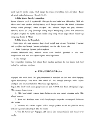 taurat bagi diri mereka sendiri. Sebab dengan itu mereka menunjukkan, bahwa isi hukum Tuarat
ada tertulis dalam hati mereka, ( Roma 2: 14-15).
4. Etika Kristen Bersifat Menentukan
Karena kebenaran moral di tetapkan oleh Allah yang bermoral maka harus dilaksanakan. Tidak ada
hukum moral tanpa pembuat uandang-undang moral. Dengan demikian etika Kristen berdasarkan
naturnya adalah preskriptif, bukan deskriptif. Etika berkaitan dengan apa yang seharusnya
dilakukan, bukan apa yang sebenarnya sedang terjadi. Orang-orang Kristen tidak menemukan
kewajiban-kewajiban etis mereka didalam standar orang-orang Kristen tetapi didalam standar bagi
orang-orang Kristen di Alkitab.
5. Etika Kristen itu Deontologis
Sistem-sistem etis pada umumnya dapat dibagi menjadi dua kategori. Deontologis ( berpusat
pada kewajiban) dan Teologis (berpusat pada tujuan). Ada dua etika Kristen yaitu :
a. Etika Deontologis (berpusat pada kewajiban)
Peraturan menentukan hasil, peraturan adalah dasar tindakan, peraturan itu baik tanpa
menghiraukan hasil, hasil harus diperhitungkan berdasar peraturan.
b. Etika Teologis
Hasil menentukan peraturan, hasil adalah dasar tindakan, peraturan itu baik karena hasil, hasil
kadang bisa melanggar peraturan.
V. ETIKA PERJANJIAN LAMA
Perjanjian lama adalah buku Etika yang memperlihatkan kehidupan etis dari umat Israel sepanjang
sejarah kehidupannya. Para tokoh etika melihat PL dari berbagai pandangan bahwa sejarah
kehidupan umat israel dan kehadiran Allah tidak dapat dipisahkan.
Tingkah laku Israel berada dalam pengawasan dari pada YHWH, baik dalam hubungannya dengan
Allah maupun dengan sesama :
1. Allah Israel adalah penuntun dalam kehidupan etis umat sangat bergantung pada Allah
sebagai penuntun.
2. Status dari kehidupan umat Israel ditengah-tengah masyarakat mempengaruhi kehidupan
etika mereka.
3. Kesetiaan dan ketaatan kepada YHWH sebagai pemberi hukum dan peraturan adalah
landasan bagi umat dalam tingkah laku etis mereka.
4. Umat PL berasal dari Perjanjian Allah kepada umat menjadi landasan dari standar moral
mereka.
 
