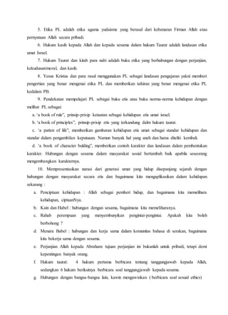 5. Etika PL adalah etika agama yudaisme yang berasal dari kebenaran Firman Allah atau
pernyataan Allah secara pribadi.
6. Hukum kasih kepada Allah dan kepada sesama dalam hukum Taurat adalah landasan etika
umat Israel.
7. Hukum Taurat dan kitab para nabi adalah buku etika yang berhubungan dengan perjanjian,
kekudusan/moral, dan kasih.
8. Yesus Kristus dan para rasul menggunakan PL sebagai landasan pengajaran yakni memberi
pengertian yang benar mengenai etika PL dan memberikan tafsiran yang benar mengenai etika PL
kedalam PB.
9. Pendekatan mempelajari PL sebagai buku etis atau buku norma-norma kehidupan dengan
melihat PL sebagai:
a. ‘a book of rule”, prinsip-prisip ketaatan sebagai kehidupan etis umat israel.
b. ‘a book of principles”, prinsip-prisip etis yang terkandung dalm hukum taurat.
c. ‘a patten of life”, memberikan gambaran kehidupan etis umat sebagai standar kehidupan dan
standar dalam pengambilan keputusan. Namun banyak hal yang aneh dan harus diteliti kembali.
d. ‘a book of character bulding”, memberikan contoh karakter dan landasan dalam pembentukan
karakter. Hubungan dengan sesama dalam masyarakat sosial bertambah baik apabila seseorang
mengembangkan karakternya.
10. Mempresentasikan narasi dari generasi umat yang hidup disepanjang sejarah dengan
hubungan dengan masyarakat secara etis dan bagaimana kita mengaplikasikan dalam kehidupan
sekarang :
a. Penciptaan kehidupan : Allah sebagai pemberi hidup, dan bagaimana kita memelihara
kehidupan, ciptaanNya.
b. Kain dan Habel : hubungan dengan sesama, bagaimana kita memeliharanya.
c. Rahab perempuan yang menyembunyikan pengintai-pengintai. Apakah kita boleh
berbohong ?
d. Menara Babel : hubungan dan kerja sama dalam komunitas bahasa di serakan, bagaimana
kita bekerja sama dengan sesama.
e. Perjanjian Allah kepada Abraham: tujuan perjanjian ini bukanlah untuk pribadi, tetapi demi
kepentingan banyak orang.
f. Hukum taurat: 4 hukum pertama berbicara tentang tanggungjawab kepada Allah,
sedangkan 6 hukum berikutnya berbicara soal tanggungjawab kepada sesama.
g. Hubungan dengan bangsa-bangsa lain, kawin mengawinkan ( berbicara soal sexual ethics)
 