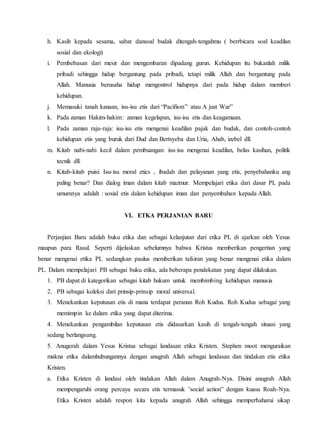 h. Kasih kepada sesama, sabat dansoal budak ditengah-tengahmu ( berrbicara soal keadilan
sosial dan ekologi)
i. Pembebasan dari mesir dan mengembaran dipadang gurun. Kehidupan itu bukanlah milik
pribadi sehingga hidup bergantung pada pribadi, tetapi milik Allah dan bergantung pada
Allah. Manusia berusaha hidup mengontrol hidupnya dari pada hidup dalam memberi
kehidupan.
j. Memasuki tanah kanaan, isu-isu etis dari “Pacifism” atau A just War”
k. Pada zaman Hakim-hakim: zaman kegelapan, isu-isu etis dan keagamaan.
l. Pada zaman raja-raja: isu-isu etis mengenai keadilan pajak dan budak, dan contoh-contoh
kehidupan etis yang buruk dari Dud dan Bertsyeba dan Uria, Ahab, izebel dll.
m. Kitab nabi-nabi kecil dalam pembuangan: isu-isu mengenai keadilan, belas kasihan, politik
tecnik dll.
n. Kitab-kitab puisi: Isu-isu moral etics , ibadah dan pelayanan yang etis, penyebahanku ang
paling benar? Dan dialog iman dalam kitab mazmur. Mempelajari etika dari dasar PL pada
umumnya adalah : sosial etis dalam kehidupan iman dan penyembahan kepada Allah.
VI. ETKA PERJANIAN BARU
Perjanjian Baru adalah buku etika dan sebagai kelanjutan dari etika PL di ajarkan oleh Yesus
maupun para Rasul. Seperti dijelaskan sebelumnya bahwa Kristus memberikan pengertian yang
benar mengenai etika PL sedangkan paulus memberikan tafsiran yang benar mengenai etika dalam
PL. Dalam mempelajari PB sebagai buku etika, ada beberapa pendekatan yang dapat dilakukan.
1. PB dapat di kategorikan sebagai kitab hukum untuk membimbing kehidupan manusia
2. PB sebagai koleksi dari prinsip-prinsip moral universal.
3. Menekankan keputusan etis di mana terdapat peranan Roh Kudus. Roh Kudus sebagai yang
memimpin ke dalam etika yang dapat diterima.
4. Menekankan pengambilan keputusan etis didasarkan kasih di tengah-tengah situasi yang
sedang berlangsung.
5. Anugerah dalam Yesus Kristus sebagai landasan etika Kristen. Stephen moot menguraikan
makna etika dalamhubungannya dengan anugrah Allah sebagai landasan dan tindakan etis etika
Kristen.
a. Etika Kristen di landasi oleh tindakan Allah dalam Anugrah-Nya. Disini anugrah Allah
mempengaruhi orang percaya secara etis termasuk ’social action” dengan kuasa Roah-Nya.
Etika Kristen adalah respon kita kepada anugrah Allah sehingga memperbaharui sikap
 