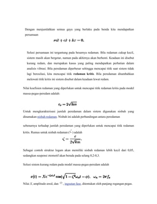 Dengan menjumlahkan semua gaya yang berlaku pada benda kita mendapatkan
persamaan
Solusi persamaan ini tergantung pada besarnya redaman. Bila redaman cukup kecil,
sistem masih akan bergetar, namun pada akhirnya akan berhenti. Keadaan ini disebut
kurang redam, dan merupakan kasus yang paling mendapatkan perhatian dalam
analisis vibrasi. Bila peredaman diperbesar sehingga mencapai titik saat sistem tidak
lagi berosilasi, kita mencapai titik redaman kritis. Bila peredaman ditambahkan
melewati titik kritis ini sistem disebut dalam keadaan lewat redam.
Nilai koefisien redaman yang diperlukan untuk mencapai titik redaman kritis pada model
massa-pegas-peredam adalah:
Untuk mengkarakterisasi jumlah peredaman dalam sistem digunakan nisbah yang
dinamakan nisbah redaman. Nisbah ini adalah perbandingan antara peredaman
sebenarnya terhadap jumlah peredaman yang diperlukan untuk mencapai titik redaman
kritis. Rumus untuk nisbah redaman ( ) adalah
Sebagai contoh struktur logam akan memiliki nisbah redaman lebih kecil dari 0,05,
sedangkan suspensi otomotif akan berada pada selang 0,2-0,3.
Solusi sistem kurang redam pada model massa-pegas-peredam adalah
Nilai X, amplitudo awal, dan , ingsutan fase, ditentukan oleh panjang regangan pegas.
 