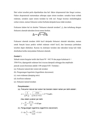 Dari solusi tersebut perlu diperhatikan dua hal: faktor eksponensial dan fungsi cosinus.
Faktor eksponensial menentukan seberapa cepat sistem teredam: semakin besar nisbah
redaman, semakin cepat sistem teredam ke titik nol. Fungsi kosinus melambangkan
osilasi sistem, namun frekuensi osilasi berbeda daripada kasus tidak teredam.
Frekuensi dalam hal ini disebut "frekuensi alamiah teredam", fd, dan terhubung dengan
frekuensi alamiah takredam lewat rumus berikut.
Frekuensi alamiah teredam lebih kecil daripada frekuensi alamiah takredam, namun
untuk banyak kasus praktis nisbah redaman relatif kecil, dan karenanya perbedaan
tersebut dapat diabaikan. Karena itu deskripsi teredam dan takredam kerap kali tidak
disebutkan ketika menyatakan frekuensi alamiah.
Contoh 1.
Sebuah sistem bergetar terdiri dari berat W = 44.5 N dan pegas kekakuan k =
3504 N/m, dipengaruhi redaman liat (viscous damped) sehingga dua amplitudo
puncak secara berurutan adalah 1.00 sampai 0.85. Tentukan :
(a). Frekuensi natural dari sistem tak teredam
(b). Pengurangan logaritmis (logarithmic decrement)
(c). rasio redaman (damping ratio)
(d). koefisien redaman
(e). frekuensi natural teredam
 