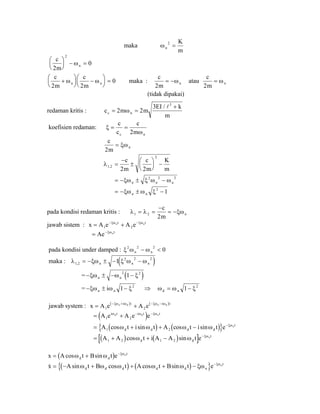 maka ωn
K
m
2
=
c
m
n
2
0
2
⎛
⎝
⎜
⎞
⎠
⎟ − =ω
c
m
c
m
n n
2 2
0+
⎛
⎝
⎜
⎞
⎠
⎟ −
⎛
⎝
⎜
⎞
⎠
⎟ =ω ω maka :
c
m
n
2
= −ω atau
c
m
n
2
= ω
(tidak dipakai)
redaman kritis : c m m
EI k
m
c n= =
+
2 2
3 3
ω
/
koefisien redaman: ξ
ω
= =
c
c
c
mc n2
c
m
n
2
= ξω
λ1 2
2
2 2
, =
−
±
⎛
⎝
⎜
⎞
⎠
⎟ −
c
m
c
m
K
m
= − ± −ξω ξ ω ωn n
2 2 2
n
= − ± −ξω ω ξn n
2
1
pada kondisi redaman kritis : λ λ ξω1 2
2
= =
−
= −
c
m
n
jawab sistem : x A e A en nt t
= +− −
1 2
ξω ξω
= −
Ae ntξω
pada kondisi under damped : ξ ω ω2 2 2
0n n− <
maka : ( )λ ξω ξ ω ω1 2
2 2 2
1, = − ± − −n n n
= ( )− ± − −ξω ω ξn n
2 2
1
= − ± −ξω ω ξn ni 1 2
⇒ ω ω ξd n= −1 2
jawab system : ( ) ( )
x A e A en d n di t i t
= +− + − −
1 2
ξω ω ξω ω
( )= + − −
A e A e ei t i t td d
1 2
ω ω nξω
( ) ( ){ }= + + − −
A t i t A t i t ed d d d
tn
1 2cos sin cos sinω ω ω ω ξω
( ) ( )[ ]= + + − −
A A t i A A t ed d
tn
1 2 1 2cos sinω ω ξω
( )x A t B t ed d
tn
= + −
cos sinω ω ξω
( ) ( ){ }sin cos cos sinx A t B t A t B t ed d d d d n
tn
= − + + + − −
ω ω ω ω ω ξω ξω
 