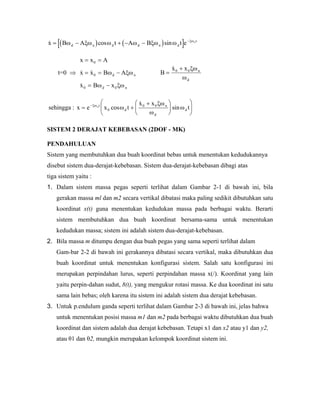 ( ) ( )[ ]cos sinx B A t A B t ed n d d n d
tn
= − + − − −
ω ξω ω ω ξω ω ξω
t=0 ⇒
x x A
x x B A
x B x
d
d n
= =
= = −
= −
0
0
0 0
ω ξω
ω ξω
n B
x x n
d
=
+0 0ξω
ω
sehingga : x e x t
x x
tnt
d
n
d
d= +
+⎛
⎝
⎜
⎞
⎠
⎟
⎛
⎝
⎜
⎞
⎠
⎟−ξω
ω
ξω
ω
ω0
0 0
cos sin
SISTEM 2 DERAJAT KEBEBASAN (2DOF - MK)
PENDAHULUAN
Sistem yang membutuhkan dua buah koordinat bebas untuk menentukan kedudukannya
disebut sistem dua-derajat-kebebasan. Sistem dua-derajat-kebebasan dibagi atas
tiga sistem yaitu :
1. Dalam sistem massa pegas seperti terlihat dalam Gambar 2-1 di bawah ini, bila
gerakan massa ml dan m2 secara vertikal dibatasi maka paling sedikit dibutuhkan satu
koordinat x(t) guna menentukan kedudukan massa pada berbagai waktu. Berarti
sistem membutuhkan dua buah koordinat bersama-sama untuk menentukan
kedudukan massa; sistem ini adalah sistem dua-derajat-kebebasan.
2. Bila massa m ditumpu dengan dua buah pegas yang sama seperti terlihat dalam
Gam-bar 2-2 di bawah ini gerakannya dibatasi secara vertikal, maka dibutuhkan dua
buah koordinat untuk menentukan konfigurasi sistem. Salah satu konfigurasi ini
merupakan perpindahan lurus, seperti perpindahan massa x(/). Koordinat yang lain
yaitu perpin-dahan sudut, 8(t), yang mengukur rotasi massa. Ke dua koordinat ini satu
sama lain bebas; oleh karena itu sistem ini adalah sistem dua derajat kebebasan.
3. Untuk p.endulum ganda seperti terlihat dalam Gambar 2-3 di bawah ini, jelas bahwa
untuk menentukan posisi massa m1 dan m2 pada berbagai waktu dibutuhkan dua buah
koordinat dan sistem adalah dua derajat kebebasan. Tetapi x1 dan x2 atau y1 dan y2,
atau θ1 dan θ2, mungkin merupakan kelompok koordinat sistem ini.
 