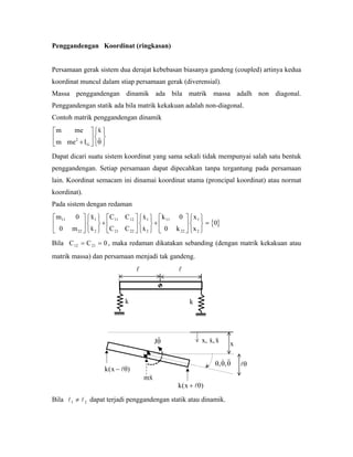 Penggandengan Koordinat (ringkasan)
Persamaan gerak sistem dua derajat kebebasan biasanya gandeng (coupled) artinya kedua
koordinat muncul dalam stiap persamaan gerak (diverensial).
Massa penggandengan dinamik ada bila matrik massa adalh non diagonal.
Penggandengan statik ada bila matrik kekakuan adalah non-diagonal.
Contoh matrik penggandengan dinamik
m me
m me I
x
G
2
+
⎡
⎣
⎢
⎤
⎦
⎥
⎧
⎨
⎩
⎫
⎬
⎭θ
Dapat dicari suatu sistem koordinat yang sama sekali tidak mempunyai salah satu bentuk
penggandengan. Setiap persamaan dapat dipecahkan tanpa tergantung pada persamaan
lain. Koordinat semacam ini dinamai koordinat utama (proncipal koordinat) atau normat
koordinat).
Pada sistem dengan redaman
{ }
m
m
x
x
C C
C C
x
x
k
k
x
x
11
22
1
2
11 12
21 22
1
2
11
22
1
2
0
0
0
0
0
⎡
⎣
⎢
⎤
⎦
⎥
⎧
⎨
⎩
⎫
⎬
⎭
+
⎡
⎣
⎢
⎤
⎦
⎥
⎧
⎨
⎩
⎫
⎬
⎭
+
⎡
⎣
⎢
⎤
⎦
⎥
⎧
⎨
⎩
⎫
⎬
⎭
=
Bila C C , maka redaman dikatakan sebanding (dengan matrik kekakuan atau
matrik massa) dan persamaan menjadi tak gandeng.
12 21 0= =
kk
Jθ
mx
k x( )− θ
k x( )+ θ
x x x, ,
θ θ θ, ,
x
θ
Bila dapat terjadi penggandengan statik atau dinamik.1 ≠ 2
 
