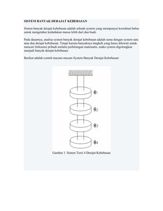 SISTEM BANYAK DERAJAT KEBEBASAN
Sistem banyak derajat kebebasan adalah sebuah system yang mempunyai koordinat bebas
untuk mengetahui kedudukan massa lebih dari dua buah.
Pada dasarnya, analisa system banyak derajat kebebasan adalah sama dengan system satu
atau dua derajat kebebasan. Tetapi karena banyaknya langkah yang harus dilewati untuk
mencari frekuensi pribadi melalui perhitungan matematis, maka system digolongkan
menjadi banyak derajat kebebasan.
Berikut adalah contoh macam-macam System Banyak Derajat Kebebasan:
 
Gambar 1. Sistem Torsi 4 Derajat Kebebasan
 