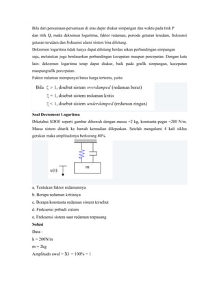 Bila dari persamaan-persamaan di atas dapat diukur simpangan dan waktu pada titik P
dan titik Q, maka dekremen logaritma, faktor redaman, periode getaran teredam, frekuensi
getaran teredam dan frekuensi alami sistem bisa dihitung.
Dekremen logaritma tidak hanya dapat dihitung berdas arkan perbandingan simpangan
saja, melainkan juga berdasarkan perbandingan kecepatan maupun percepatan. Dengan kata
lain: dekremen logaritma tetap dapat diukur, baik pada grafik simpangan, kecepatan
maupungrafik percepatan.
Faktor redaman mempunyai batas harga tertentu, yaitu:
Soal Decrement Logaritma
Diketahui SDOF seperti gambar dibawah dengan massa =2 kg, konstanta pegas =200 N/m.
Massa sistem ditarik ke bawah kemudian dilepaskan. Setelah mengalami 4 kali siklus
gerakan maka amplitudonya berkurang 80%.
a. Tentukan faktor redamannya
b. Berapa redaman kritisnya
c. Berapa konstanta redaman sistem tersebut
d. Frekuensi pribadi sistem
e. Frekuensi sistem saat redaman terpasang
Solusi
Data :
k = 200N/m
m = 2kg
Amplitudo awal = X1 = 100% = 1
 