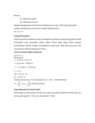 Dimana,
kx adalah gaya pegas
xm adalah gaya inersial
Dengan menggunakan persamaan kestimbangan gaya arah vertikal dapat dinyatakan
model matematika dari sistem di atas adalah sebagai berikut:
0=+ kxxm
Prinsip D’Alembert
Sebuah alternatif pendekatan untuk mendapatkan persamaan adalah penggunaan Prinsip
D’Alembert yang menyatakan bahwa sebuah sistem dapat dibuat dalam keadaan
keseimbangan dinamis dengan menambahkan sebuah gaya fiktif pada gaya-gaya luar
yang biasanya dikenal sebagai gaya inersia.
Jawab persamaan differential gerak
0
..
=+ kxxm
Misal jawab
x = A sin ωt + B cos ωt
( )
( ) 0
0
cossin
sincos
2
2
2
..
22
..
.
=−
=+−
−=
−−=
−=
xmk
kxxm
xx
tBtAx
tBtAx
ω
ω
ω
ωωωω
ωωωω
Getaran terjadi, jika x # 0. oleh karena itu ( k - mω2
) = 0 dan akibatnya
)( ribadifrekuensip
m
k
m
k
n =⇒= ωω
Pegas dipasang Seri atau Paralel
Pemasangan konstanta pegas ekivalen dari suatu sistem dapat dilakukan melalui dua cara
yaitu paralel (gambar V.5(a)) dan seri (gambar V.5(b))
 