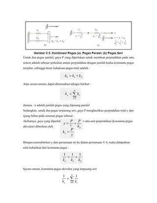 Untuk dua pegas paralel, gaya P yang diperlukan untuk membuat perpindahan pada satu
sistem adalah sebesar perkalian antara perpindahan dengan jumlah kedua konstanta pegas
tersebut, sehingga besar kekakuan pegas total adalah :
Atau secara umum, dapat dirumuskan sebagai berikut :
dimana : n adalah jumlah pegas yang dipasang paralel
Sedangkan, untuk dua pegas terpasang seri, gaya P menghasilkan perpindahan total y dari
ujung bebas pada susunan pegas sebesar :
Akibatnya, gaya yang diperlukan untuk membuat satu unit perpindahan (konstanta pegas
ekivalen) diberikan oleh
Dengan mensubstitusi y dari persamaan ini ke dalam persamaan V.4, maka didapatkan
nilai kebalikan dari konstanta pegas :
Secara umum, konstanta pegas ekivalen yang terpasang seri
 