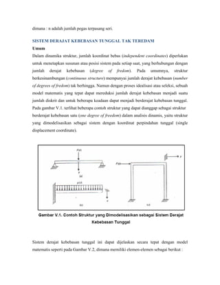 dimana : n adalah jumlah pegas terpasang seri.
SISTEM DERAJAT KEBEBASAN TUNGGAL TAK TEREDAM
Umum
Dalam dinamika struktur, jumlah koordinat bebas (independent coordinates) diperlukan
untuk menetapkan susunan atau posisi sistem pada setiap saat, yang berhubungan dengan
jumlah derajat kebebasan (degree of fredom). Pada umumnya, struktur
berkesinambungan (continuous structure) mempunyai jumlah derajat kebebasan (number
of degrees of fredom) tak berhingga. Namun dengan proses idealisasi atau seleksi, sebuah
model matematis yang tepat dapat mereduksi jumlah derajat kebebasan menjadi suatu
jumlah diskrit dan untuk beberapa keadaan dapat menjadi berderajat kebebasan tunggal.
Pada gambar V.1. terlihat beberapa contoh struktur yang dapat dianggap sebagai struktur
berderajat kebebasan satu (one degree of freedom) dalam analisis dinamis, yaitu struktur
yang dimodelisasikan sebagai sistem dengan koordinat perpindahan tunggal (single
displacement coordinate).
Sistem derajat kebebasan tunggal ini dapat dijelaskan secara tepat dengan model
matematis seperti pada Gambar V.2, dimana memiliki elemen-elemen sebagai berikut :
 