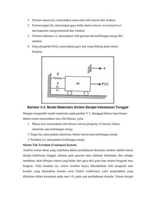1. Elemen massa (m), menyatakan massa dan sifat inersia dari struktur.
2. Elemen pegas (k), menyatakan gaya balik elastis (elastic restoring force)
dan kapasitas energi potensial dari struktur.
3. Elemen redaman (c), menyatakan sifat geseran dan kehilangan energi dari
struktur.
4. Gaya pengaruh (F(t)), menyatakan gaya luar yang bekerja pada sistem
Struktur
Dengan mengambil model matematis pada gambar V.2, dianggap bahwa tiap elemen
dalam sistem menyatakan satu sifat khusus, yaitu
1. Massa (m), menyatakan sifat khusus inersia (property of inertia), bukan
elastisitas atau kehilangan energi.
2. Pegas (k), menyatakan elastisitas, bukan inersia atau kehilangan energi.
3. Peredam (c), menyatakan kehilangan energi.
Sistem Tak Teredam (Undamped System)
Analisis sistem dasar yang sederhana dalam pembahasan dinamika struktur adalah sistem
derajat kebebasan tunggal, dimana gaya geseran atau redaman diabaikan, dan sebagai
tambahan, akan ditinjau sistem yang bebas dari gaya aksi gaya luar selama bergerak atau
bergetar. Pada keadaan ini, sistem tersebut hanya dikendalikan oleh pengaruh atau
kondisi yang dinamakan kondisi awal (initial conditions), yaitu perpindahan yang
diberikan dalam kecepatan pada saat t=0, pada saat pembahasan dimulai. Sistem derajat
 