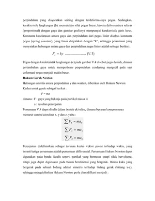 perpindahan yang disyaratkan seiring dengan terdeformasinya pegas. Sedangkan,
karakteristik lengkungan (b), menyatakan sifat pegas linear, karena deformasinya selaras
(proportional) dengan gaya dan gambar grafisnya mempunyai karakteristik garis lurus.
Konstanta keselarasan antara gaya dan perpindahan dari pegas linier disebus konstanta
pegas (spring constant), yang biasa dinyatakan dengan “k”, sehingga persamaan yang
menyatakan hubungan antara gaya dan perpindahan pegas linier adalah sebagai berikut :
Pegas dengan karakteristik lengkungan (c) pada gambar V.4 disebut pegas lemah, dimana
pertambahan gaya untuk memperbesar perpindahan cenderung mengecil pada saat
deformasi pegas menjadi makin besar.
Hukum Gerak Newton
Hubungan analitis antara perpindahan y dan waktu t, diberikan oleh Hukum Newton
Kedua untuk gerak sebagai berikut :
F = ma
dimana : F : gaya yang bekerja pada partikel massa m
a : resultan percepatan
Persamaan V.8 dapat ditulis dalam bentuk ekivalen, dimana besaran komponennya
menurut sumbu koordinat x, y dan z, yaitu :
Percepatan didefinisikan sebagai turunan kedua vektor posisi terhadap waktu, yang
berarti ketiga persamaan adalah persamaan differensial. Persamaan Hukum Newton dapat
digunakan pada benda idealis seperti partikel yang bermassa tetapi tidak bervolume,
tetapi juga dapat digunakan pada benda berdimensi yang bergerak. Benda kaku yang
bergerak pada sebuah bidang adalah simetris terhadap bidang gerak (bidang x-z),
sehingga mengakibatkan Hukum Newton perlu dimodifikasi menjadi :
 
