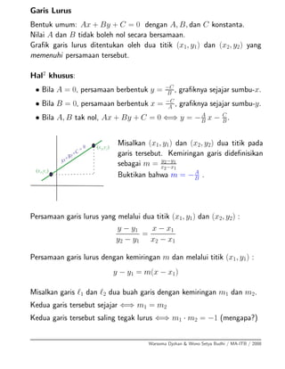 Garis Lurus
Bentuk umum: Ax + By + C = 0 dengan A, B, dan C konstanta.
Nilai A dan B tidak boleh nol secara bersamaan.
Graﬁk garis lurus ditentukan oleh dua titik (x1, y1) dan (x2, y2) yang
memenuhi persamaan tersebut.
Hal2
khusus:
• Bila A = 0, persamaan berbentuk y = −C
B , graﬁknya sejajar sumbu-x.
• Bila B = 0, persamaan berbentuk x = −C
A
, graﬁknya sejajar sumbu-y.
• Bila A, B tak nol, Ax + By + C = 0 ⇐⇒ y = −A
B
x − C
B
.
Misalkan (x1, y1) dan (x2, y2) dua titik pada
garis tersebut. Kemiringan garis dideﬁnisikan
sebagai m = y2−y1
x2−x1
Buktikan bahwa m = −A
B .
Persamaan garis lurus yang melalui dua titik (x1, y1) dan (x2, y2) :
y − y1
y2 − y1
=
x − x1
x2 − x1
Persamaan garis lurus dengan kemiringan m dan melalui titik (x1, y1) :
y − y1 = m(x − x1)
Misalkan garis 1 dan 2 dua buah garis dengan kemiringan m1 dan m2.
Kedua garis tersebut sejajar ⇐⇒ m1 = m2
Kedua garis tersebut saling tegak lurus ⇐⇒ m1 · m2 = −1 (mengapa?)
Warsoma Djohan & Wono Setya Budhi / MA-ITB / 2008
 