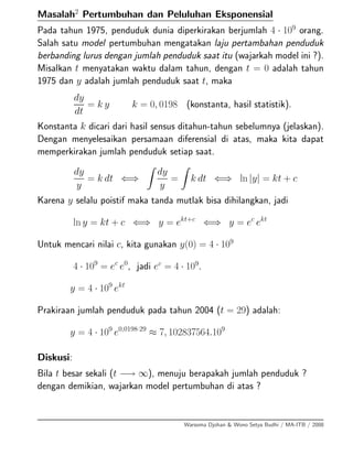Masalah2
Pertumbuhan dan Peluluhan Eksponensial
Pada tahun 1975, penduduk dunia diperkirakan berjumlah 4 · 109
orang.
Salah satu model pertumbuhan mengatakan laju pertambahan penduduk
berbanding lurus dengan jumlah penduduk saat itu (wajarkah model ini ?).
Misalkan t menyatakan waktu dalam tahun, dengan t = 0 adalah tahun
1975 dan y adalah jumlah penduduk saat t, maka
dy
dt
= k y k = 0, 0198 (konstanta, hasil statistik).
Konstanta k dicari dari hasil sensus ditahun-tahun sebelumnya (jelaskan).
Dengan menyelesaikan persamaan diferensial di atas, maka kita dapat
memperkirakan jumlah penduduk setiap saat.
dy
y
= k dt ⇐⇒
dy
y
= k dt ⇐⇒ ln |y| = kt + c
Karena y selalu poistif maka tanda mutlak bisa dihilangkan, jadi
ln y = kt + c ⇐⇒ y = ekt+c
⇐⇒ y = ec
ekt
Untuk mencari nilai c, kita gunakan y(0) = 4 · 109
4 · 109
= ec
e0
, jadi ec
= 4 · 109
.
y = 4 · 109
ekt
Prakiraan jumlah penduduk pada tahun 2004 (t = 29) adalah:
y = 4 · 109
e0,0198·29
≈ 7, 102837564.109
Diskusi:
Bila t besar sekali (t −→ ∞), menuju berapakah jumlah penduduk ?
dengan demikian, wajarkan model pertumbuhan di atas ?
Warsoma Djohan & Wono Setya Budhi / MA-ITB / 2008
 