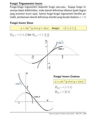 Fungsi Trigonometri Invers
Fungsi-fungsi trigonometri bukanlah fungsi satu-satu. Supaya fungsi in-
versnya dapat dideﬁnisikan, maka daerah deﬁnisinya dibatasi (pada bagian
yang monoton murni saja). karena fungsi-fungsi trigonometri bersifat pe-
riodik, pembatasan daerah deﬁnisinya diambil yang berada disekitar x = 0.
Fungsi Invers Sinus
x = sin−1
y ⇐⇒ y = sin x dengan −π
2
< x < π
2
Dsin−1 = [−1, 1] dan Rsin−1 = [−π
2
, π
2
]
Fungsi Invers Cosinus
x = cos−1
y ⇐⇒ y = cos x
Dcos−1 = [−1, 1]
Rcos−1 = [0, π]
Warsoma Djohan & Wono Setya Budhi / MA-ITB / 2008
 
