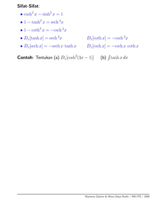 Sifat-Sifat:
• cosh2
x − sinh2
x = 1
• 1 − tanh2
x = sech 2
x
• 1 − coth2
x = −csch 2
x
• Dx[tanh x] = sech 2
x Dx[coth x] = −csch 2
x
• Dx[sech x] = −sech x tanh x Dx[csch x] = −csch x coth x
Contoh: Tentukan (a) Dx[cosh2
(3x − 1)] (b) tanh x dx
Warsoma Djohan & Wono Setya Budhi / MA-ITB / 2008
 