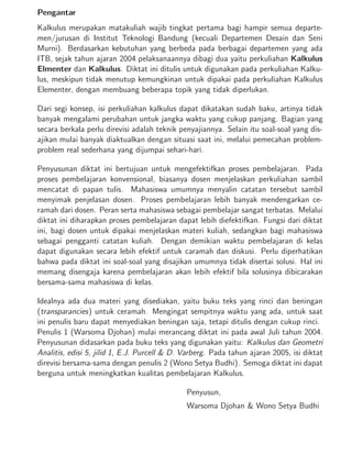 Pengantar
Kalkulus merupakan matakuliah wajib tingkat pertama bagi hampir semua departe-
men/jurusan di Institut Teknologi Bandung (kecuali Departemen Desain dan Seni
Murni). Berdasarkan kebutuhan yang berbeda pada berbagai departemen yang ada
ITB, sejak tahun ajaran 2004 pelaksanaannya dibagi dua yaitu perkuliahan Kalkulus
Elmenter dan Kalkulus. Diktat ini ditulis untuk digunakan pada perkuliahan Kalku-
lus, meskipun tidak menutup kemungkinan untuk dipakai pada perkuliahan Kalkulus
Elementer, dengan membuang beberapa topik yang tidak diperlukan.
Dari segi konsep, isi perkuliahan kalkulus dapat dikatakan sudah baku, artinya tidak
banyak mengalami perubahan untuk jangka waktu yang cukup panjang. Bagian yang
secara berkala perlu direvisi adalah teknik penyajiannya. Selain itu soal-soal yang dis-
ajikan mulai banyak diaktualkan dengan situasi saat ini, melalui pemecahan problem-
problem real sederhana yang dijumpai sehari-hari.
Penyusunan diktat ini bertujuan untuk mengefektifkan proses pembelajaran. Pada
proses pembelajaran konvensional, biasanya dosen menjelaskan perkuliahan sambil
mencatat di papan tulis. Mahasiswa umumnya menyalin catatan tersebut sambil
menyimak penjelasan dosen. Proses pembelajaran lebih banyak mendengarkan ce-
ramah dari dosen. Peran serta mahasiswa sebagai pembelajar sangat terbatas. Melalui
diktat ini diharapkan proses pembelajaran dapat lebih diefektifkan. Fungsi dari diktat
ini, bagi dosen untuk dipakai menjelaskan materi kuliah, sedangkan bagi mahasiswa
sebagai pengganti catatan kuliah. Dengan demikian waktu pembelajaran di kelas
dapat digunakan secara lebih efektif untuk caramah dan diskusi. Perlu diperhatikan
bahwa pada diktat ini soal-soal yang disajikan umumnya tidak disertai solusi. Hal ini
memang disengaja karena pembelajaran akan lebih efektif bila solusinya dibicarakan
bersama-sama mahasiswa di kelas.
Idealnya ada dua materi yang disediakan, yaitu buku teks yang rinci dan beningan
(transparancies) untuk ceramah. Mengingat sempitnya waktu yang ada, untuk saat
ini penulis baru dapat menyediakan beningan saja, tetapi ditulis dengan cukup rinci.
Penulis 1 (Warsoma Djohan) mulai merancang diktat ini pada awal Juli tahun 2004.
Penyusunan didasarkan pada buku teks yang digunakan yaitu: Kalkulus dan Geometri
Analitis, edisi 5, jilid 1, E.J. Purcell & D. Varberg. Pada tahun ajaran 2005, isi diktat
direvisi bersama-sama dengan penulis 2 (Wono Setya Budhi). Semoga diktat ini dapat
berguna untuk meningkatkan kualitas pembelajaran Kalkulus.
Penyusun,
Warsoma Djohan & Wono Setya Budhi
 