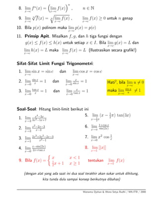 8. lim
x→c
fn
(x) = lim
x→c
f(x)
n
, n ∈ N
9. lim
x→c
n
√
f(x) = n lim
x→c
f(x) , lim
x→c
f(x) ≥ 0 untuk n genap
10. Bila p(x) polinom maka lim
x→c
p(x) = p(c)
11. Prinsip Apit. Misalkan f, g, dan h tiga fungsi dengan
g(x) ≤ f(x) ≤ h(x) untuk setiap x ∈ I. Bila lim
x→c
g(x) = L dan
lim
x→c
h(x) = L maka lim
x→c
f(x) = L (Ilustrasikan secara graﬁk!)
Sifat-Sifat Limit Fungsi Trigonometri:
1. lim
x→c
sin x = sin c dan lim
x→c
cos x = cos c
2. lim
x→0
sin x
x = 1 dan lim
x→0
x
sin x = 1
3. lim
x→0
tan x
x
= 1 dan lim
x→0
x
tan x
= 1
Hati2
, bila lim
x→c
u = 0
maka lim
x→c
sin u
u = 1
Soal-Soal: Hitung limit-limit berikut ini
1. lim
x→3
x4−3x
3x2−5x+7
2. lim
x→3
x2−2x−3
x−3
3. lim
x→1
2x3+3x2−2x−3
x2−1
4. lim
x→0
x−sin(2x)
2x+tan x
5. lim
x→1
2π
(x − 1
2
π) tan(3x)
6. lim
x→π
1+cos x
sin(2x)
7. lim
x→0
x2
cos 1
x
8. lim
x→1
[|x|]
9. Bila f(x) =
x x < 1
1
2x + 1 x ≥ 1
tentukan lim
x→1
f(x)
(dengan alat yang ada saat ini dua soal terakhir akan sukar untuk dihitung,
kita tunda dulu sampai konsep berikutnya dibahas)
Warsoma Djohan & Wono Setya Budhi / MA-ITB / 2008
 