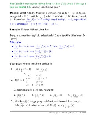 Hasil terakhir menunjukan bahwa limit kiri dari f(x) untuk x menuju 1
dari kiri bukan 1,5. Apakah limit kirinya ada ?
Deﬁnisi Limit Kanan: Misalkan f(x) terdeﬁnisi pada I = (a, b), kecuali
mungkin di c ∈ I. Limit dari f(x) untuk x mendekati c dari kanan disebut
L, dinotasikan lim
x→c+
f(x) = L artinya untuk setiap > 0, dapat dicari
δ > 0 sehingga x − c < δ =⇒ |f(x) − L| <
Latihan: Tuliskan Deﬁnisi Limit Kiri
Dengan konsep limit sepihak, selesaikanlah 2 soal terakhir di halaman 24
-2mm]
Sifat-sifat:
• lim
x→c
f(x) = L ⇐⇒ lim
x→c−
f(x) = L dan lim
x→c+
f(x) = L
• lim
x→c
f(x) = L =⇒ lim
x→c
|f(x)| = |L|
• lim
x→c
f(x) = 0 ⇐⇒ lim
x→c
|f(x)| = 0
Soal-Soal: Hitung limit-limit berikut ini
1. (a) lim
x→2
|x2
− 1| (b) lim
x→0−
x
|x|
2. f(x) =
⎧
⎪⎪⎪⎨
⎪⎪⎪⎩
−x2
x < 1
x + 1 1 ≤ x < 2
5 x = 2
2x − 1 x > 2
Gambarkan graﬁk f(x), lalu hitunglah:
a. lim
x→0
f(x) b. lim
x→1
f(x) c. lim
x→2
f(x) d. lim
x→2,001
f(x)
3. Misalkan f(x) fungsi yang terdeﬁnisi pada interval I = (−a, a).
Bila f(x)
x < 1 untuk semua x ∈ I{0}, hitung lim
x→0
f(x)
Warsoma Djohan & Wono Setya Budhi / MA-ITB / 2008
 