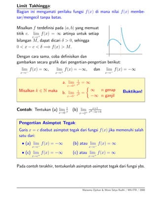 Limit Takhingga:
Bagian ini mengamati perilaku fungsi f(x) di mana nilai f(x) membe-
sar/mengecil tanpa batas.
Misalkan f terdeﬁnisi pada (a, b) yang memuat
titik c. lim
x→c+
f(x) = ∞ artinya untuk setiap
bilangan M, dapat dicari δ > 0, sehingga
0 < x − c < δ =⇒ f(x) > M.
Dengan cara sama, coba deﬁnisikan dan
gambarkan secara graﬁk dari pengertian-pengertian berikut:
lim
x→c−
f(x) = ∞, lim
x→c+
f(x) = −∞, dan lim
x→c−
f(x) = −∞
Misalkan k ∈ N maka
a. lim
x→0+
1
xk = ∞
b. lim
x→0−
1
xk =
∞ n genap
−∞ n ganjil
Buktikan!
Contoh: Tentukan (a) lim
x→0
1
x
(b) lim
x→2+
x+1
x2−5x+6
Pengertian Asimptot Tegak:
Garis x = c disebut asimptot tegak dari fungsi f(x) jika memenuhi salah
satu dari:
• (a) lim
x→c−
f(x) = −∞ (b) atau lim
x→c−
f(x) = ∞
• (c) lim
x→c+
f(x) = −∞ (c) atau lim
x→c+
f(x) = ∞
Pada contoh terakhir, tentukanlah asimptot-asimptot tegak dari fungsi ybs.
Warsoma Djohan & Wono Setya Budhi / MA-ITB / 2008
 