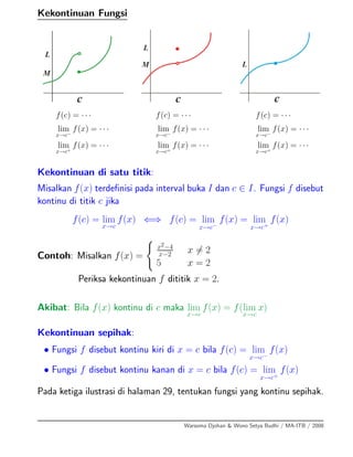 Kekontinuan Fungsi
f(c) = · · ·
lim
x→c−
f(x) = · · ·
lim
x→c+
f(x) = · · ·
f(c) = · · ·
lim
x→c−
f(x) = · · ·
lim
x→c+
f(x) = · · ·
f(c) = · · ·
lim
x→c−
f(x) = · · ·
lim
x→c+
f(x) = · · ·
Kekontinuan di satu titik:
Misalkan f(x) terdeﬁnisi pada interval buka I dan c ∈ I. Fungsi f disebut
kontinu di titik c jika
f(c) = lim
x→c
f(x) ⇐⇒ f(c) = lim
x→c−
f(x) = lim
x→c+
f(x)
Contoh: Misalkan f(x) =
x2−4
x−2 x = 2
5 x = 2
Periksa kekontinuan f dititik x = 2.
Akibat: Bila f(x) kontinu di c maka lim
x→c
f(x) = f(lim
x→c
x)
Kekontinuan sepihak:
• Fungsi f disebut kontinu kiri di x = c bila f(c) = lim
x→c−
f(x)
• Fungsi f disebut kontinu kanan di x = c bila f(c) = lim
x→c+
f(x)
Pada ketiga ilustrasi di halaman 29, tentukan fungsi yang kontinu sepihak.
Warsoma Djohan & Wono Setya Budhi / MA-ITB / 2008
 
