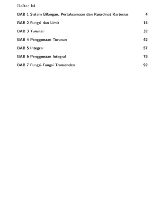 Daftar Isi
BAB 1 Sistem Bilangan, Pertaksamaan dan Koordinat Kartesius 4
BAB 2 Fungsi dan Limit 14
BAB 3 Turunan 32
BAB 4 Penggunaan Turunan 42
BAB 5 Integral 57
BAB 6 Penggunaan Integral 78
BAB 7 Fungsi-Fungsi Transenden 92
 