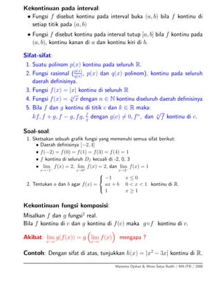 Kekontinuan pada interval:
• Fungsi f disebut kontinu pada interval buka (a, b) bila f kontinu di
setiap titik pada (a, b)
• Fungsi f disebut kontinu pada interval tutup [a, b] bila f kontinu pada
(a, b), kontinu kanan di a dan kontinu kiri di b.
Sifat-sifat:
1. Suatu polinom p(x) kontinu pada seluruh R.
2. Fungsi rasional (p(x)
q(x)
, p(x) dan q(x) polinom), kontinu pada seluruh
daerah deﬁnisinya.
3. Fungsi f(x) = |x| kontinu di seluruh R
4. Fungsi f(x) = n
√
x dengan n ∈ N kontinu diseluruh daerah deﬁnisinya
5. Bila f dan g kontinu di titik c dan k ∈ R maka:
kf, f + g, f − g, fg, f
g dengan g(c) = 0, fn
, dan n
√
f kontinu di c.
Soal-soal:
1. Sketsakan sebuah graﬁk fungsi yang memenuhi semua sifat berikut:
• Daerah deﬁnisinya [−2, 4]
• f(−2) = f(0) = f(1) = f(3) = f(4) = 1
• f kontinu di seluruh Df kecuali di -2, 0, 3
• lim
x→−1−
f(x) = 2, lim
x→0+
f(x) = 2, dan lim
x→3−
f(x) = 1
2. Tentukan a dan b agar f(x) =
⎧
⎨
⎩
−1 x ≤ 0
ax + b 0 < x < 1
1 x ≥ 1
kontinu di R.
Kekontinuan fungsi komposisi:
Misalkan f dan g fungsi2
real.
Bila f kontinu di c dan g kontinu di f(c) maka g◦f kontinu di c.
Akibat: lim
x→c
g(f(x)) = g lim
x→c
f(x) mengapa ?
Contoh: Dengan sifat di atas, tunjukkan h(x) = |x2
− 3x| kontinu di R.
Warsoma Djohan & Wono Setya Budhi / MA-ITB / 2008
 