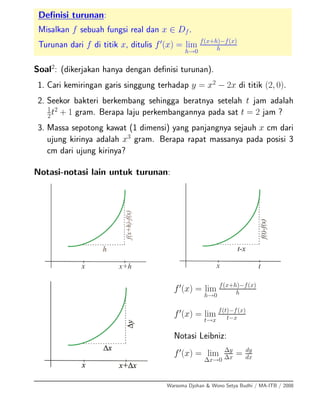 Deﬁnisi turunan:
Misalkan f sebuah fungsi real dan x ∈ Df.
Turunan dari f di titik x, ditulis f (x) = lim
h→0
f(x+h)−f(x)
h
Soal2
: (dikerjakan hanya dengan deﬁnisi turunan).
1. Cari kemiringan garis singgung terhadap y = x2
− 2x di titik (2, 0).
2. Seekor bakteri berkembang sehingga beratnya setelah t jam adalah
1
2
t2
+ 1 gram. Berapa laju perkembangannya pada sat t = 2 jam ?
3. Massa sepotong kawat (1 dimensi) yang panjangnya sejauh x cm dari
ujung kirinya adalah x3
gram. Berapa rapat massanya pada posisi 3
cm dari ujung kirinya?
Notasi-notasi lain untuk turunan:
f (x) = lim
h→0
f(x+h)−f(x)
h
f (x) = lim
t→x
f(t)−f(x)
t−x
Notasi Leibniz:
f (x) = lim
∆x→0
∆y
∆x
= dy
dx
Warsoma Djohan & Wono Setya Budhi / MA-ITB / 2008
 