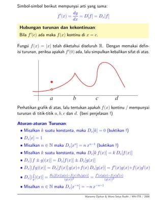 Simbol-simbol berikut mempunyai arti yang sama:
f (x) =
dy
dx
= D[f] = Dx[f]
Hubungan turunan dan kekontinuan:
Bila f (c) ada maka f(x) kontinu di x = c.
Fungsi f(x) = |x| telah diketahui diseluruh R. Dengan memakai deﬁn-
isi turunan, periksa apakah f (0) ada, lalu simpulkan kebalikan sifat di atas.
Perhatikan graﬁk di atas, lalu tentukan apakah f(x) kontinu / mempunyai
turunan di titik-titik a, b, c dan d. (beri penjelasan !)
Aturan-aturan Turunan:
• Misalkan k suatu konstanta, maka Dx[k] = 0 (buktikan !)
• Dx[x] = 1
• Misalkan n ∈ N maka Dx[xn
] = n xn−1
(buktikan !)
• Misalkan k suatu konstanta, maka Dx[k f(x)] = k Dx[f(x)]
• Dx[(f ± g)(x)] = Dx[f(x)] ± Dx[g(x)]
• Dx[(fg)(x)] = Dx[f(x)] g(x)+f(x) Dx[g(x)] = f (x)g(x)+f(x)g (x)
• Dx[(f
g )(x)] = Dx[f(x)] g(x)−f(x) Dx[g(x)]
(g(x))2 = f (x)g(x)−f(x)g (x)
(g(x))2
• Misalkan n ∈ N maka Dx[x−n
] = −n x−n−1
Warsoma Djohan & Wono Setya Budhi / MA-ITB / 2008
 