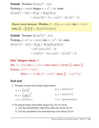 Contoh: Tentukan Dx[sin(x3
− 3x)].
Pandang y = sin(u) dengan u = x3
− 3x, maka
Dx[sin(x3
− 3x)] = Dx[y] = Du[y] Dx[u]
= cos(u) (3x2
− 3) = cos(x3
− 3x) (3x2
− 3)
Aturan rantai bersusun: Misalkan f = f(u), u = u(v), dan v = v(x)
maka df
dx = df
du
du
dv
dv
dx = Du[f] Dv[u] Dx[v]
Contoh: Tentukan Dx[sin3
(x3
− 3x)].
Pandang y = u3
, u = sin(v), dan v = x3
− 3x, maka
Dx[sin3
(x3
− 3x)] = Dx[y] = Du[y] Dv[u] Dx[v]
= 3u2
cos(v) (3x2
− 3)
= 3 sin2
(x3
− 3x) cos(x3
− 3x) (3x2
− 3)
Hati2
dengan notasi f :
Mis. f = f(u) dan u = u(x), maka notasi f berarti df
du, bukan df
dx.
Ilustrasi: f(x2
) = sin(x2
).
Disini u = x2
dan f = cos(x2
), tetapi df
dx
= cos(x2
) 2x
Soal-soal:
1. Tentukan turunan dari fungsi-fungsi berikut:
a. y = x2
−1
x+4
4
b. y = sin x
cos(2x)
3
c. y = sin3
(cos x)
d. y = sin3
(cos x3
)
e. y = sin(cos2
x3
)
f. y = sin(cos(sin 2x))
2. Sisi sebuah kubus bertambah dengan laju 16 cm/menit.
a. Cari laju pertambahan volumenya pada sat sisinya 20 cm.
b. Cari laju perubahan luas permukaannya saat sisinya 15 cm
Warsoma Djohan & Wono Setya Budhi / MA-ITB / 2008
 