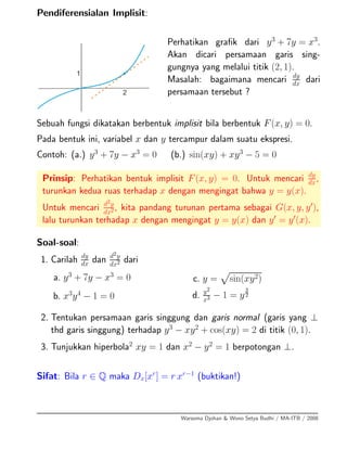 Pendiferensialan Implisit:
Perhatikan graﬁk dari y3
+ 7y = x3
.
Akan dicari persamaan garis sing-
gungnya yang melalui titik (2, 1).
Masalah: bagaimana mencari dy
dx dari
persamaan tersebut ?
Sebuah fungsi dikatakan berbentuk implisit bila berbentuk F(x, y) = 0.
Pada bentuk ini, variabel x dan y tercampur dalam suatu ekspresi.
Contoh: (a.) y3
+ 7y − x3
= 0 (b.) sin(xy) + xy3
− 5 = 0
Prinsip: Perhatikan bentuk implisit F(x, y) = 0. Untuk mencari dy
dx,
turunkan kedua ruas terhadap x dengan mengingat bahwa y = y(x).
Untuk mencari d2y
dx2 , kita pandang turunan pertama sebagai G(x, y, y ),
lalu turunkan terhadap x dengan mengingat y = y(x) dan y = y (x).
Soal-soal:
1. Carilah dy
dx dan d2y
dx2 dari
a. y3
+ 7y − x3
= 0
b. x3
y4
− 1 = 0
c. y = sin(xy2)
d. y2
x3 − 1 = y
3
2
2. Tentukan persamaan garis singgung dan garis normal (garis yang ⊥
thd garis singgung) terhadap y3
− xy2
+ cos(xy) = 2 di titik (0, 1).
3. Tunjukkan hiperbola2
xy = 1 dan x2
− y2
= 1 berpotongan ⊥.
Sifat: Bila r ∈ Q maka Dx[xr
] = r xr−1
(buktikan!)
Warsoma Djohan & Wono Setya Budhi / MA-ITB / 2008
 