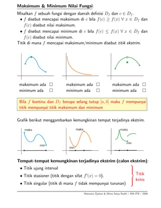 Maksimum & Minimum Nilai Fungsi:
Misalkan f sebuah fungsi dengan daerah deﬁnisi Df dan c ∈ Df.
• f disebut mencapai maksimum di c bila f(c) ≥ f(x) ∀ x ∈ Df dan
f(c) disebut nilai maksimum.
• f disebut mencapai minimum di c bila f(c) ≤ f(x) ∀ x ∈ Df dan
f(c) disebut nilai minimum.
Titik di mana f mencapai maksimum/minimum disebut titik ekstrim.
maksimum ada maksimum ada maksimum ada
minimum ada minimum ada minimum ada
Bila f kontinu dan Df berupa selang tutup [a, b] maka f mempunyai
titik mempunyai titik maksimum dan minimum
Graﬁk berikut menggambarkan kemungkinan tempat terjadinya ekstrim.
Tempat-tempat kemungkinan terjadinya ekstrim (calon ekstrim):
• Titik ujung interval
• Titik stasioner (titik dengan sifat f (x) = 0).
• Titik singular (titik di mana f tidak mempunyai turunan)
⎫
⎪⎪⎬
⎪⎪⎭
Titik
kritis
Warsoma Djohan & Wono Setya Budhi / MA-ITB / 2008
 
