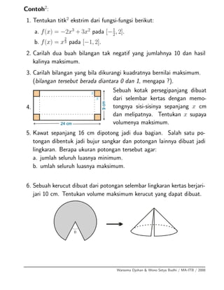Contoh2
:
1. Tentukan titk2
ekstrim dari fungsi-fungsi berikut:
a. f(x) = −2x3
+ 3x2
pada [−1
2, 2].
b. f(x) = x
2
3 pada [−1, 2].
2. Carilah dua buah bilangan tak negatif yang jumlahnya 10 dan hasil
kalinya maksimum.
3. Carilah bilangan yang bila dikurangi kuadratnya bernilai maksimum.
(bilangan tersebut berada diantara 0 dan 1, mengapa ?).
4.
Sebuah kotak persegipanjang dibuat
dari selembar kertas dengan memo-
tongnya sisi-sisinya sepanjang x cm
dan melipatnya. Tentukan x supaya
volumenya maksimum.
5. Kawat sepanjang 16 cm dipotong jadi dua bagian. Salah satu po-
tongan dibentuk jadi bujur sangkar dan potongan lainnya dibuat jadi
lingkaran. Berapa ukuran potongan tersebut agar:
a. jumlah seluruh luasnya minimum.
b. umlah seluruh luasnya maksimum.
6. Sebuah kerucut dibuat dari potongan selembar lingkaran kertas berjari-
jari 10 cm. Tentukan volume maksimum kerucut yang dapat dibuat.
Warsoma Djohan & Wono Setya Budhi / MA-ITB / 2008
 