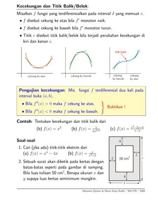 Kecekungan dan Titik Balik/Belok:
Misalkan f fungsi yang terdiferensialkan pada interval I yang memuat c.
• f disebut cekung ke atas bila f monoton naik.
• f disebut cekung ke bawah bila f monoton turun.
• Titik c disebut titik balik/belok bila terjadi perubahan kecekungan di
kiri dan kanan c.
Pengujian kecekungan: Mis. fungsi f terdiferensial dua kali pada
interval buka (a, b).
• Bila f (x) > 0 maka f cekung ke atas.
• Bila f (x) < 0 maka f cekung ke bawah.
Buktikan !
Contoh: Tentukan kecekungan dan titik balik dari
(b) f(x) = x3
(b) f(x) = 1
3x2/3 (c) f(x) = x2−2x+4
x−2
Soal-soal:
1. Cari (jika ada) titik-titik ekstrim dari
(a) f(x) = x4
− 4x (b) f(x) = x
x3+2
2. Sebuah surat akan diketik pada kertas dengan
batas-batas seperti pada gambar di samping.
Bila luas tulisan 50 cm2
, Berapa ukuran x dan
y supaya luas kertas seminimum mungkin.
Warsoma Djohan & Wono Setya Budhi / MA-ITB / 2008
 