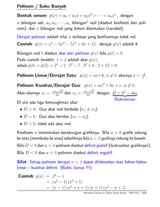 Polinom / Suku Banyak
Bentuk umum: p(x) = a0 + a1x + a2x2
+ · · · + anxn
, dengan
n bilangan asli, a0, a1, · · · , an bilangan2
real (disebut koeﬁsien dari poli-
nom), dan x bilangan real yang belum ditentukan (variabel).
Derajat polinom adalah nilai n terbesar yang koeﬁsiennya tidak nol.
Contoh: p(x) = x4
− 2x3
− 7x2
+ 8x + 12, derajat p(x) adalah 4.
Bilangan real t disebut akar dari polinom p(x) bila p(t) = 0.
Pada contoh terakhir, t = 2 adalah akar p(x),
sebab p(t) = p(2) = 24
− 2 · 23
− 7 · 22
+ 8 · 2 + 12 = 0
Polinom Linear/Derajat Satu: p(x) = ax+b, a = 0 akarnya x = −b
a
.
Polinom Kuadrat/Derajat Dua: p(x) = ax2
+ bx + c, a = 0.
Akar-akarnya x1 = −b+
√
D
2a
dan x2 = −b−
√
D
2a
dengan D = b2
− 4ac
Diskriminan
Di sini ada tiga kemungkinan akar:
• D > 0, Dua akar real berbeda (x1 = x2).
• D = 0, Dua akar kembar (x1 = x2).
• D < 0, tidak ada akar real.
Koeﬁsien a menentukan kecekungan graﬁknya. Bila a > 0 graﬁk cekung
ke atas (membuka ke atas) sebaliknya bila a < 0 graﬁnya cekung ke bawah.
Bila D < 0 dan a > 0 polinom disebut deﬁnit positif (ilustrasikan graﬁknya!).
Bila D < 0 dan a < 0 polinom disebut deﬁnit negatif.
Sifat: Setiap polinom derajat n > 2 dapat difaktorkan atas faktor-faktor
linear / kuadrat deﬁnit. (Bukti, bonus !!!).
Contoh: p(x) = x6
− 1
= (x3
− 1) (x3
+ 1)
= (x − 1) (x2
+ x + 1) (x + 1) (x2
− x + 1)
Warsoma Djohan & Wono Setya Budhi / MA-ITB / 2008
 