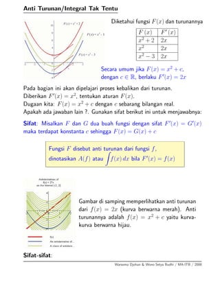 Anti Turunan/Integral Tak Tentu
Diketahui fungsi F(x) dan turunannya
F (x) F (x)
x2
+ 2 2x
x2
2x
x2
− 3 2x
Secara umum jika F(x) = x2
+ c,
dengan c ∈ R, berlaku F (x) = 2x
Pada bagian ini akan dipelajari proses kebalikan dari turunan.
Diberikan F (x) = x2
, tentukan aturan F(x).
Dugaan kita: F(x) = x2
+ c dengan c sebarang bilangan real.
Apakah ada jawaban lain ?. Gunakan sifat berikut ini untuk menjawabnya:
Sifat: Misalkan F dan G dua buah fungsi dengan sifat F (x) = G (x)
maka terdapat konstanta c sehingga F(x) = G(x) + c
Fungsi F disebut anti turunan dari fungsi f,
dinotasikan A(f) atau f(x) dx bila F (x) = f(x)
Gambar di samping memperlihatkan anti turunan
dari f(x) = 2x (kurva berwarna merah). Anti
turunannya adalah f(x) = x2
+ c yaitu kurva-
kurva berwarna hijau.
Sifat-sifat:
Warsoma Djohan & Wono Setya Budhi / MA-ITB / 2008
 
