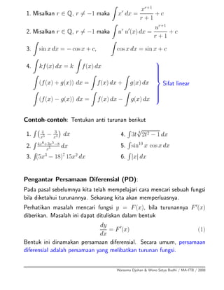 1. Misalkan r ∈ Q, r = −1 maka xr
dx =
xr+1
r + 1
+ c
2. Misalkan r ∈ Q, r = −1 maka ur
u (x) dx =
ur+1
r + 1
+ c
3. sin x dx = − cos x + c, cos x dx = sin x + c
4. kf(x) dx = k f(x) dx
(f(x) + g(x)) dx = f(x) dx + g(x) dx
(f(x) − g(x)) dx = f(x) dx − g(x) dx
⎫
⎪⎪⎪⎪⎪⎬
⎪⎪⎪⎪⎪⎭
Sifat linear
Contoh-contoh: Tentukan anti turunan berikut
1. 4
x5 − 3
x4 dx
2. 4x6+3x5−8
x5 dx
3. (5x3
− 18)7
15x2
dx
4. 3t 3
√
2t2 − 1 dx
5. sin10
x cos x dx
6. |x| dx
Pengantar Persamaan Diferensial (PD):
Pada pasal sebelumnya kita telah mempelajari cara mencari sebuah fungsi
bila diketahui turunannya. Sekarang kita akan memperluasnya.
Perhatikan masalah mencari fungsi y = F(x), bila turunannya F (x)
diberikan. Masalah ini dapat dituliskan dalam bentuk
dy
dx
= F (x) (1)
Bentuk ini dinamakan persamaan diferensial. Secara umum, persamaan
diferensial adalah persamaan yang melibatkan turunan fungsi.
Warsoma Djohan & Wono Setya Budhi / MA-ITB / 2008
 